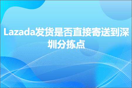 跨境电商知识:Lazada发货是否直接寄送到深圳分拣点